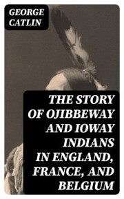 The Story of Ojibbeway and Ioway Indians in England, France, and Belgium