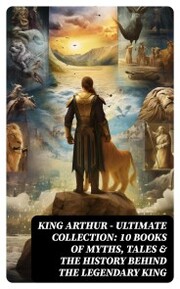 KING ARTHUR - Ultimate Collection: 10 Books of Myths, Tales & The History Behind The Legendary King - Cover