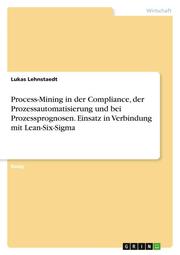 Process-Mining in der Compliance, der Prozessautomatisierung und bei Prozessprognosen. Einsatz in Verbindung mit Lean-Six-Sigma
