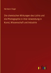 Die chemischen Wirkungen des Lichts und die Photographie in ihrer Anwendung in Kunst, Wissenschaft und Industrie