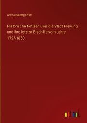 Historische Notizen über die Stadt Freysing und ihre letzten Bischöfe vom Jahre 1727-1850