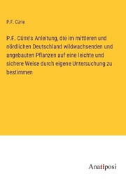 P.F. Cürie's Anleitung, die im mittleren und nördlichen Deutschland wildwachsenden und angebauten Pflanzen auf eine leichte und sichere Weise durch eigene Untersuchung zu bestimmen