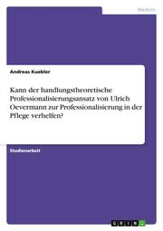 Kann der handlungstheoretische Professionalisierungsansatz von Ulrich Oevermann zur Professionalisierung in der Pflege verhelfen?