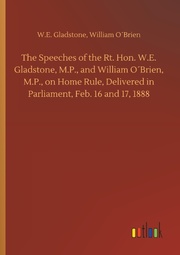 The Speeches of the Rt. Hon. W.E. Gladstone, M.P., and William O'Brien, M.P., on Home Rule, Delivered in Parliament, Feb. 16 and 17,1888