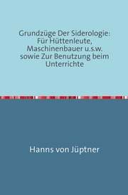 Grundzüge Der Siderologie: Für Hüttenleute, Maschinenbauer u.s.w. sowie zur Benutzung beim Unterrichte