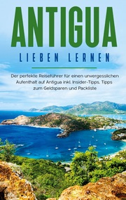 Antigua lieben lernen: Der perfekte Reiseführer für einen unvergesslichen Aufenthalt auf Antigua inkl. Insider-Tipps, Tipps zum Geldsparen und Packliste