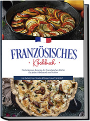 Französisches Kochbuch: Die leckersten Rezepte der französischen Küche für jeden Geschmack und Anlass - inkl. Aufstrichen, Snacks & Desserts aus Frankreich