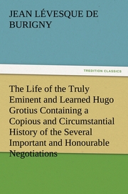 The Life of the Truly Eminent and Learned Hugo Grotius Containing a Copious and Circumstantial History of the Several Important and Honourable Negotiations in Which He Was Employed, together with a Critical Account of His Works