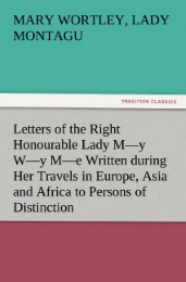 Letters of the Right Honourable Lady M-y W-y M-e Written during Her Travels in Europe, Asia and Africa to Persons of Distinction, Men of Letters,&c. in Different Parts of Europe