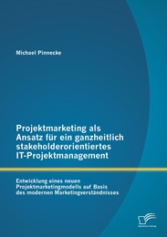 Projektmarketing als Ansatz für ein ganzheitlich stakeholderorientiertes IT-Projektmanagement: Entwicklung eines neuen Projektmarketingmodells auf Basis des modernen Marketingverständnisses