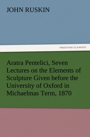 Aratra Pentelici, Seven Lectures on the Elements of Sculpture Given before the University of Oxford in Michaelmas Term, 1870