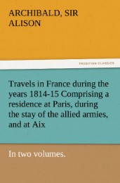 Travels in France during the years 1814-15 Comprising a residence at Paris, during the stay of the allied armies, and at Aix, at the period of the landing of Bonaparte, in two volumes.