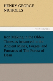Iron Making in the Olden Times as instanced in the Ancient Mines, Forges, and Furnaces of The Forest of Dean