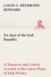 Six days of the Irish Republic A Narrative and Critical Account of the Latest Phase of Irish Politics