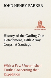 History of the Gatling Gun Detachment, Fifth Army Corps, at Santiago With a Few Unvarnished Truths Concerning that Expedition