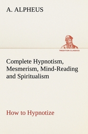 Complete Hypnotism, Mesmerism, Mind-Reading and Spiritualism How to Hypnotize: Being an Exhaustive and Practical System of Method, Application, and Use