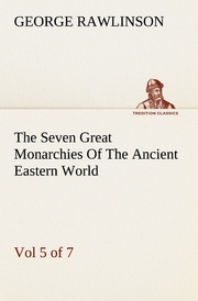 The Seven Great Monarchies Of The Ancient Eastern World, Vol 5.(of 7): Persia The History, Geography, And Antiquities Of Chaldaea, Assyria, Babylon, Media, Persia, Parthia, And Sassanian or New Persian Empire With Maps and Illustrations.