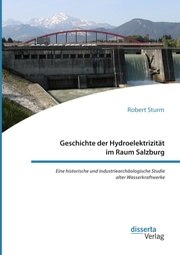 Geschichte der Hydroelektrizität im Raum Salzburg. Eine historische und industriearchäologische Studie alter Wasserkraftwerke