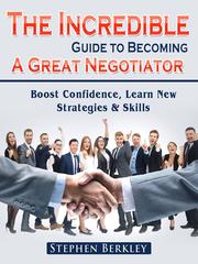 The Incredible Guide to Becoming A Great Negotiator: Boost Confidence, Learn New Strategies & Skills