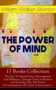 THE POWER OF MIND - 17 Books Collection: The Key To Mental Power Development And Efficiency, Thought-Force in Business and Everyday Life, The Power of Concentration, The Inner Consciousness¿
